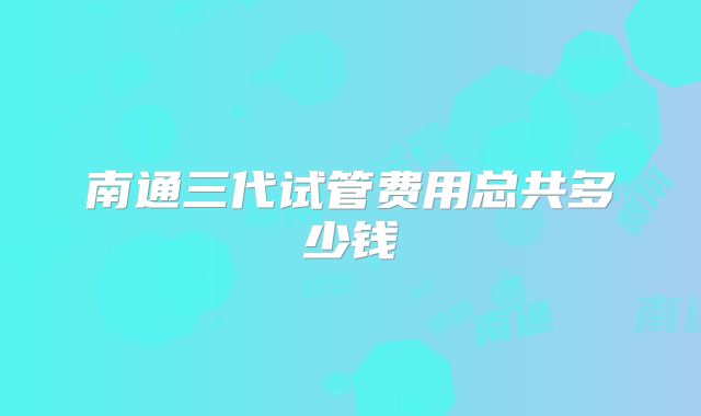 南通三代试管费用总共多少钱