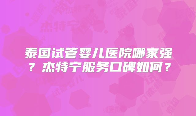 泰国试管婴儿医院哪家强？杰特宁服务口碑如何？
