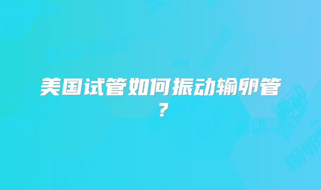 美国试管如何振动输卵管？