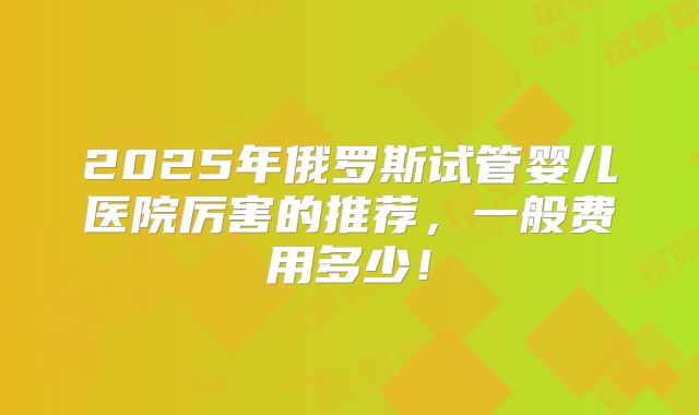 2025年俄罗斯试管婴儿医院厉害的推荐，一般费用多少！