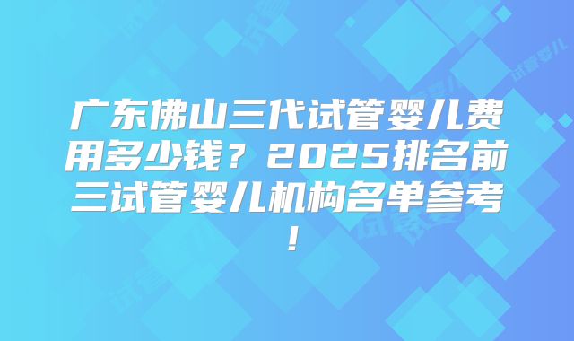 广东佛山三代试管婴儿费用多少钱?2025排名前三试管婴儿机构名单参考!