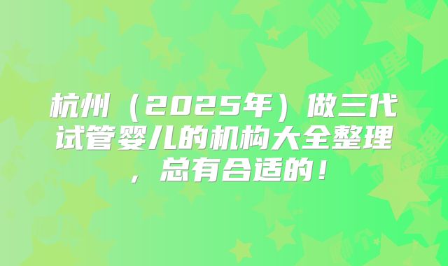 杭州(2025年)做三代试管婴儿的机构大全整理,总有合适的!