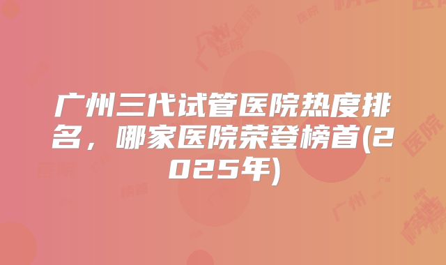 广州三代试管医院热度排名，哪家医院荣登榜首(2025年)