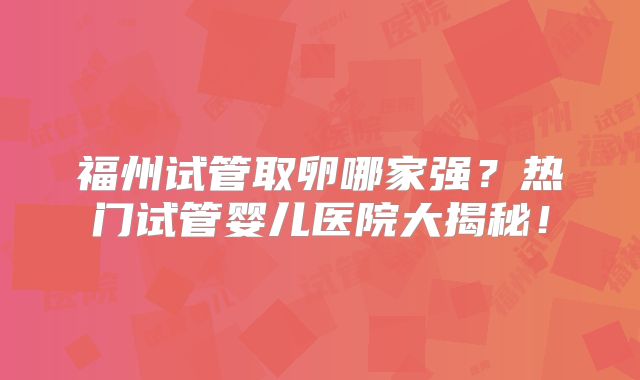 福州试管取卵哪家强？热门试管婴儿医院大揭秘！