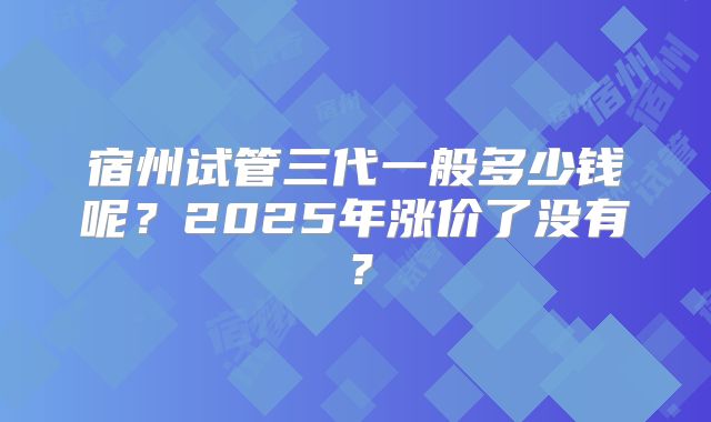 宿州试管三代一般多少钱呢?2025年涨价了没有?