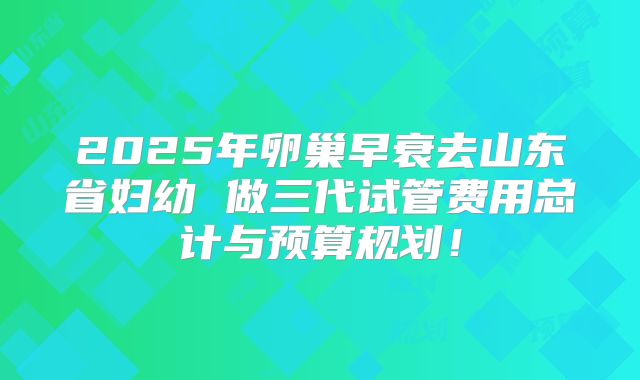 2025年卵巢早衰去山东省妇幼 做三代试管费用总计与预算规划!