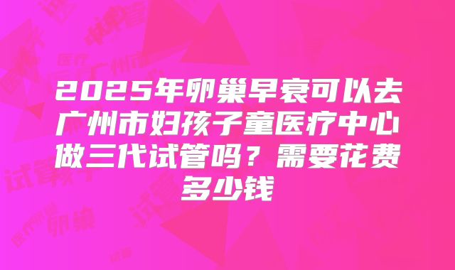 2025年卵巢早衰可以去广州市妇孩子童医疗中心做三代试管吗？需要花费多少钱