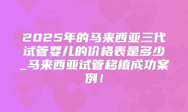 2025年的马来西亚三代试管婴儿的价格表是多少_马来西亚试管移植成功案例！