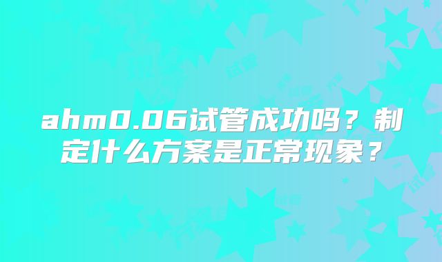 ahm0.06试管成功吗？制定什么方案是正常现象？