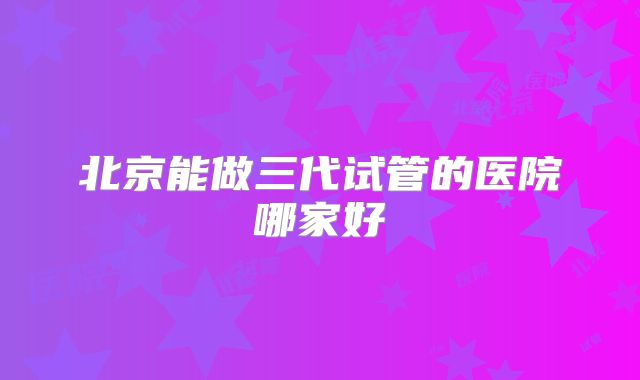 北京能做三代试管的医院哪家好
