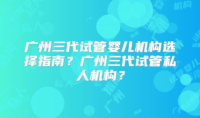 广州三代试管婴儿机构选择指南？广州三代试管私人机构？