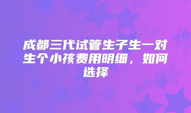 成都三代试管生子生一对生个小孩费用明细,如何选择