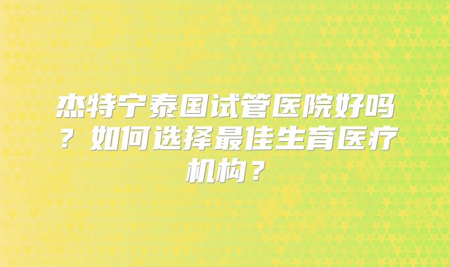 杰特宁泰国试管医院好吗？如何选择最佳生育医疗机构？