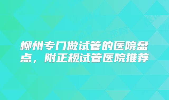 柳州专门做试管的医院盘点，附正规试管医院推荐