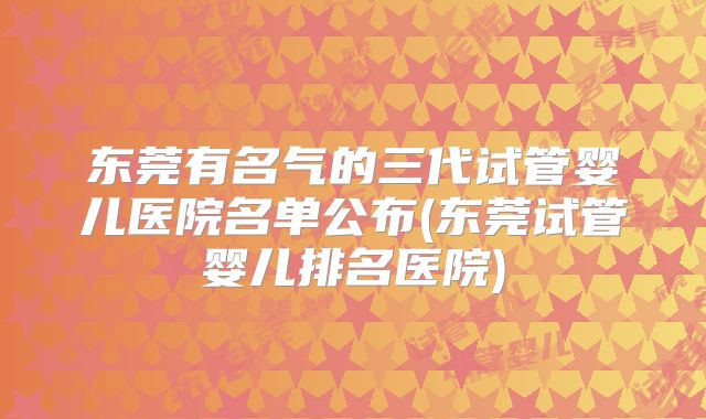 东莞有名气的三代试管婴儿医院名单公布(东莞试管婴儿排名医院)
