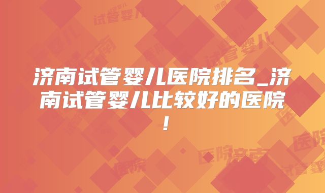 济南试管婴儿医院排名_济南试管婴儿比较好的医院！