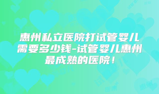 惠州私立医院打试管婴儿需要多少钱-试管婴儿惠州最成熟的医院！