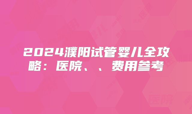 2024濮阳试管婴儿全攻略：医院、、费用参考