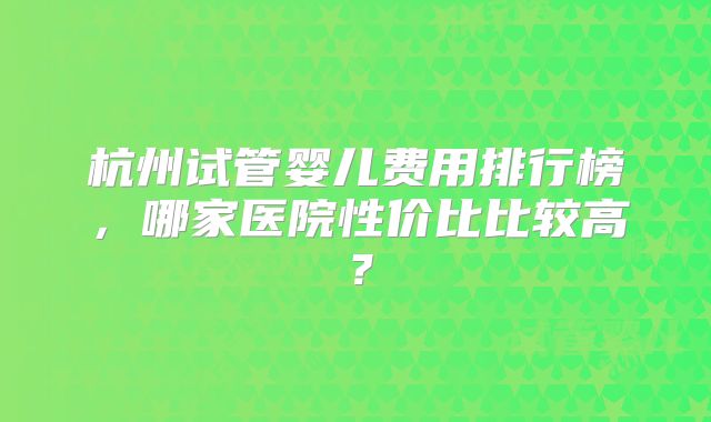 杭州试管婴儿费用排行榜，哪家医院性价比比较高？