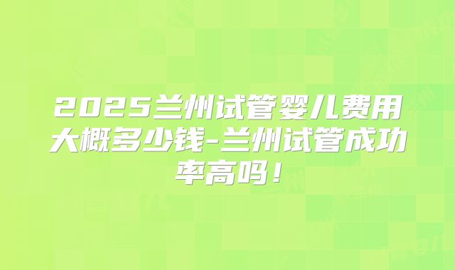 2025兰州试管婴儿费用大概多少钱-兰州试管成功率高吗!
