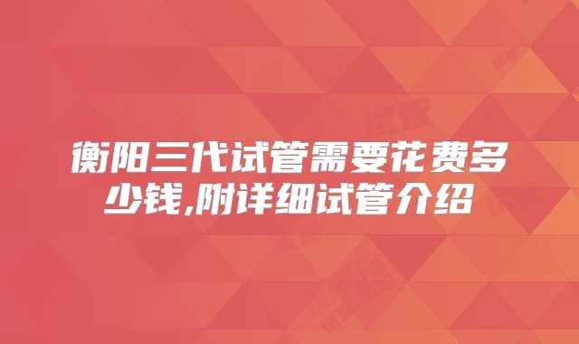 衡阳三代试管需要花费多少钱,附详细试管介绍