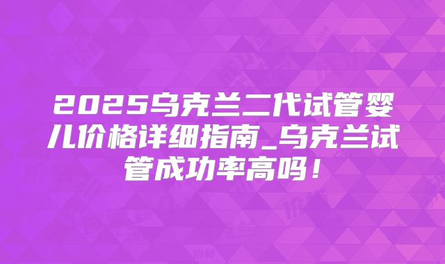 2025乌克兰二代试管婴儿价格详细指南_乌克兰试管成功率高吗!