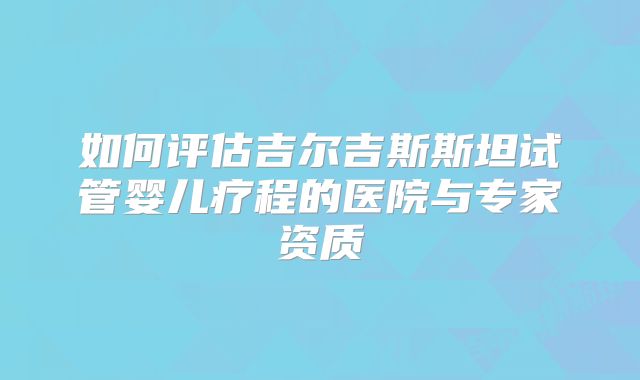 如何评估吉尔吉斯斯坦试管婴儿疗程的医院与专家资质