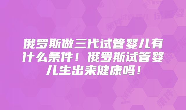 俄罗斯做三代试管婴儿有什么条件！俄罗斯试管婴儿生出来健康吗！