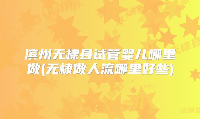 滨州无棣县试管婴儿哪里做(无棣做人流哪里好些)