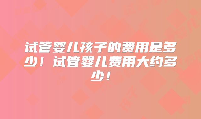 试管婴儿孩子的费用是多少!试管婴儿费用大约多少!