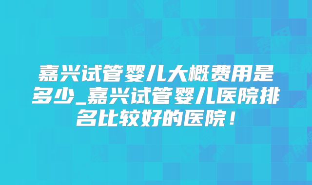 嘉兴试管婴儿大概费用是多少_嘉兴试管婴儿医院排名比较好的医院!
