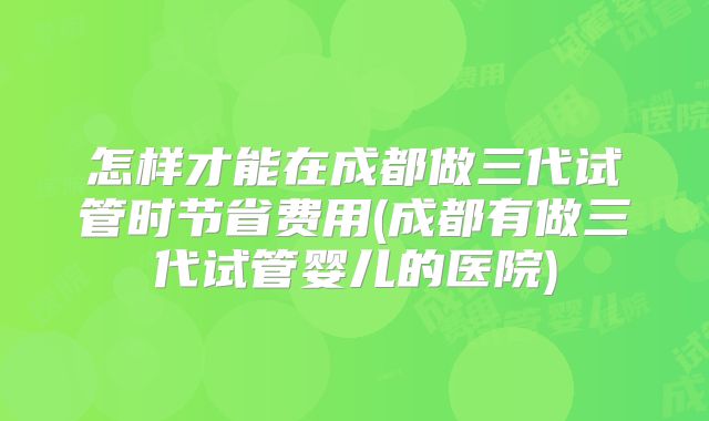 怎样才能在成都做三代试管时节省费用(成都有做三代试管婴儿的医院)