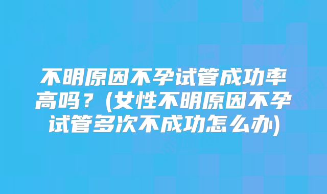 不明原因不孕试管成功率高吗？(女性不明原因不孕试管多次不成功怎么办)