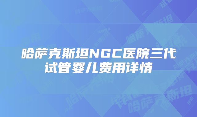 哈萨克斯坦NGC医院三代试管婴儿费用详情