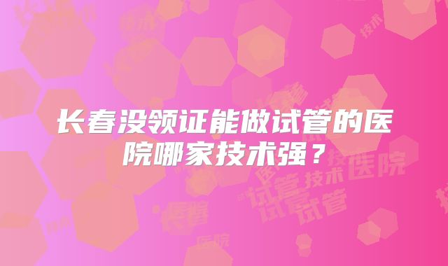 长春没领证能做试管的医院哪家技术强？