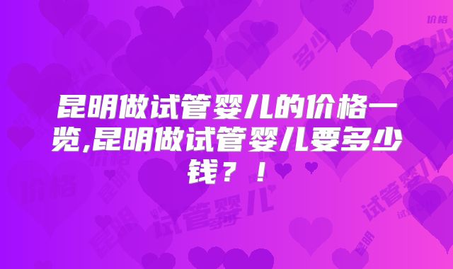 昆明做试管婴儿的价格一览,昆明做试管婴儿要多少钱？！