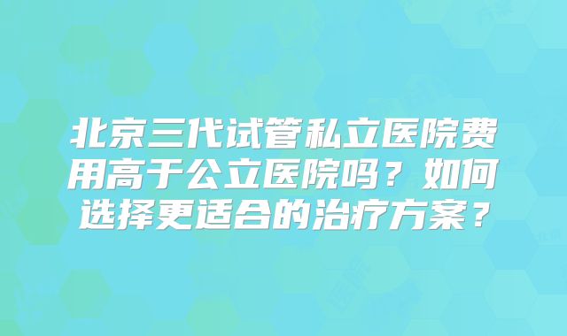 北京三代试管私立医院费用高于公立医院吗？如何选择更适合的治疗方案？
