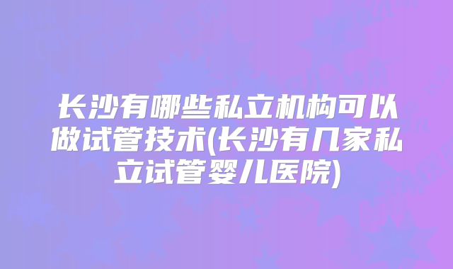 长沙有哪些私立机构可以做试管技术(长沙有几家私立试管婴儿医院)