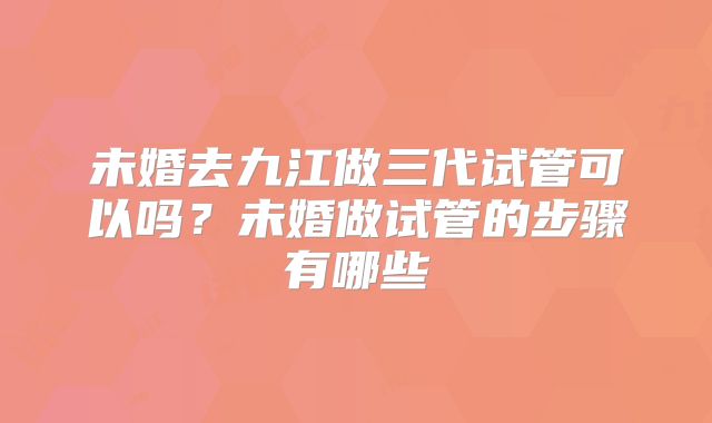 未婚去九江做三代试管可以吗？未婚做试管的步骤有哪些
