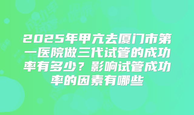 2025年甲亢去厦门市第一医院做三代试管的成功率有多少?影响试管成功率的因素有哪些