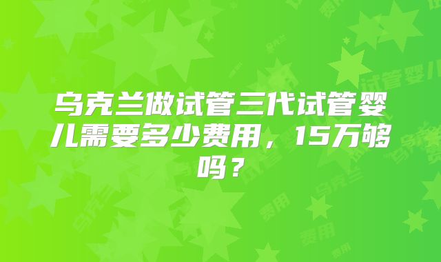 乌克兰做试管三代试管婴儿需要多少费用，15万够吗？