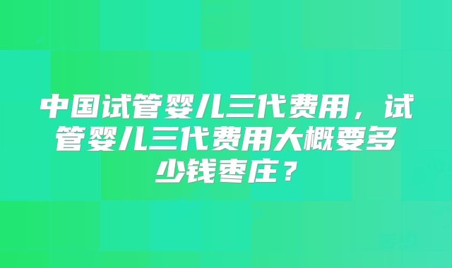 中国试管婴儿三代费用,试管婴儿三代费用大概要多少钱枣庄?