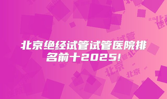 北京绝经试管试管医院排名前十2025!