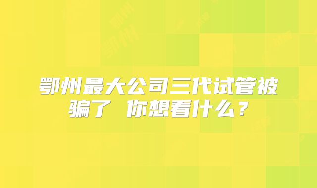 鄂州最大公司三代试管被骗了 你想看什么？