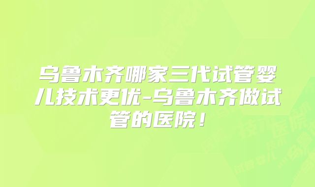 乌鲁木齐哪家三代试管婴儿技术更优-乌鲁木齐做试管的医院!