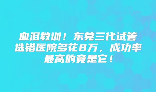 血泪教训!东莞三代试管选错医院多花8万,成功率最高的竟是它!