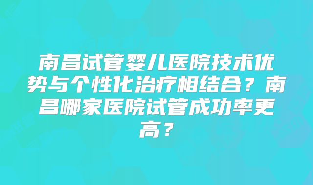 南昌试管婴儿医院技术优势与个性化治疗相结合？南昌哪家医院试管成功率更高？