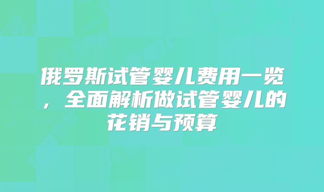 俄罗斯试管婴儿费用一览，全面解析做试管婴儿的花销与预算