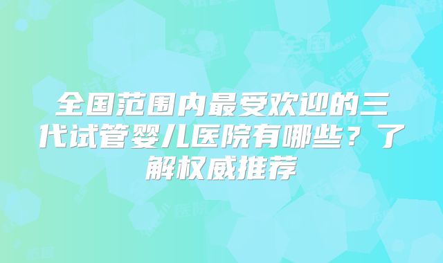 全国范围内最受欢迎的三代试管婴儿医院有哪些？了解权威推荐