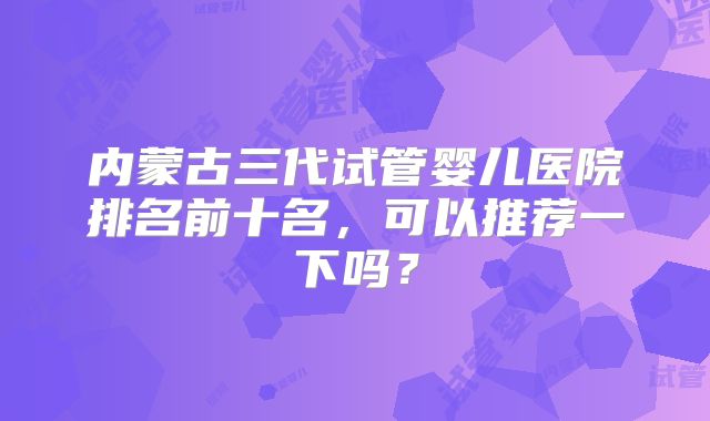 内蒙古三代试管婴儿医院排名前十名，可以推荐一下吗？